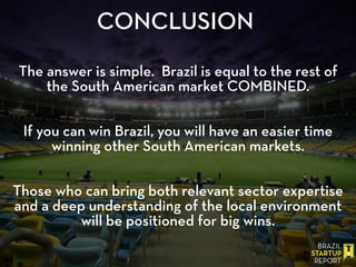 CONCLUSION
!
The answer is simple. Brazil is equal to the rest of
the South American market COMBINED.
!
!
If you can win Brazil, you will have an easier time
winning other South American markets.
!
!
Those who can bring both relevant sector expertise
and a deep understanding of the local environment
will be positioned for big wins.
 
