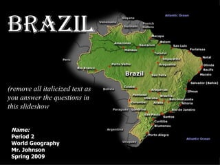 Name: Period 2 World Geography IA Mr. Johnson Spring 2009 Brazil (remove all italicized text as you answer the questions in this slideshow ) Brazil 