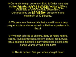 YOLO: YOU ONLY LIVE
ONCE
 Currently foreign currency ( Euro & Dollar ) are very
high against Brazilian R$ Real. This makes it a very
affordable or even a cheap destination.
Our programs are for minimum groups of 6 and
maximum of 12 persons.
 We are more than certain that you will have a very
unique, exotic and rare; once in a lifetime experience in
Brazil.
 Whether you like to explore, party or relax; nature,
sports, tourist attractions, history, culture, food, fruits,
fish & seafood, nightlife & party Brazil has it all to offer
during your tour visit & trip here!
 This is perfect. See you when you get here !
 