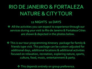 RIO DE JANEIRO & FORTALEZA
NATURE & CITYTOUR
11 NIGHTS 10 DAYS
 All the activities you can expect to experience through our
services during your visit to Rio de Janeiro & Fortaleza Cities
are shown & depicted in the photos below.
 This is our tour programming itinerary package for family &
friends type visit.This package can be custom adjusted for
additional days, additional locations & additional activities
focused on relaxation, recreation, exploring nature, sports,
culture, food, music, entertainment & party.
 This depends entirely on group preference.
 