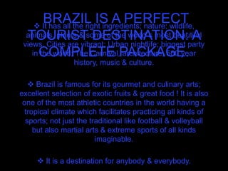 BRAZIL IS A PERFECT
TOURIST DESTINATION: A
COMPLETE PACKAGE.
 It has all the right ingredients; nature; wildlife,
animals, plants & some of the world´s most beautiful
views. Cities are vibrant; Urban nightlife; biggest party
in the world; The Carnival, architecture, 500 year
history, music & culture.
 Brazil is famous for its gourmet and culinary arts;
excellent selection of exotic fruits & great food ! It is also
one of the most athletic countries in the world having a
tropical climate which facilitates practicing all kinds of
sports; not just the traditional like football & volleyball
but also martial arts & extreme sports of all kinds
imaginable.
 It is a destination for anybody & everybody.
 