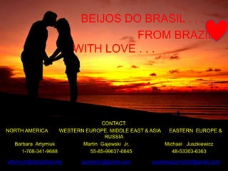 BEIJOS DO BRASIL . . .
FROM BRAZIL
WITH LOVE . . .
CONTACT:
NORTH AMERICA WESTERN EUROPE, MIDDLE EAST & ASIA EASTERN EUROPE &
RUSSIA
Barbara Artymiuk Martin Gajewski Jr. Michael Juszkiewicz
1-708-341-9688 55-85-99637-0845 48-53303-6363
artymiuk@sbcglobal.net jazmartin@gmail.com juszkiewiczmichal@gmail.com
 
