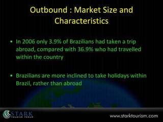 Outbound : Market Size and Characteristics In 2006 only 3.9% of Brazilians had taken a trip abroad, compared with 36.9% who had travelled within the country Brazilians are more inclined to take holidays within Brazil, rather than abroad 