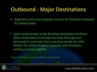 Outbound - Major Destinations Argentina is the most popular country for Brazilians followed by United States Spain leads Europe as the Brazilian destination of choice   Other destinations in Europe are Italy, Portugal and  Germany( in each case there are close family ties with  Brazil), the United Kingdom (popular with Brazilians  wishing to study English) Source: Brazil Report, Tourism Intelligence International 