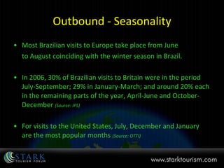Outbound - Seasonality Most Brazilian visits to Europe take place from June to August coinciding with the winter season in Brazil. In 2006, 30% of Brazilian visits to Britain were in the period July-September; 29% in January-March; and around 20% each in the remaining parts of the year, April-June and October-December  (Source: IPS) For visits to the United States, July, December and January are the most popular months  (Source: OTTI) 