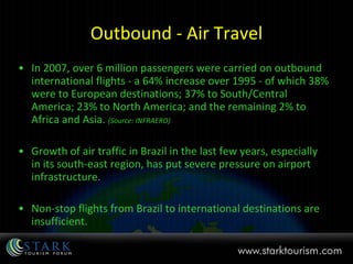 Outbound - Air Travel In 2007, over 6 million passengers were carried on outbound international flights - a 64% increase over 1995 - of which 38% were to European destinations; 37% to South/Central America; 23% to North America; and the remaining 2% to Africa and Asia.  (Source: INFRAERO) Growth of air traffic in Brazil in the last few years, especially in its south-east region, has put severe pressure on airport infrastructure.  Non-stop flights from Brazil to international destinations are insufficient.  