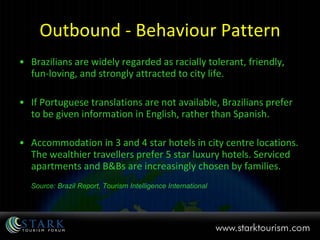 Outbound - Behaviour Pattern Brazilians are widely regarded as racially tolerant, friendly, fun-loving, and strongly attracted to city life.  If Portuguese translations are not available, Brazilians prefer to be given information in English, rather than Spanish. Accommodation in 3 and 4 star hotels in city centre locations. The wealthier travellers prefer 5 star luxury hotels. Serviced apartments and B&Bs are increasingly chosen by families.  Source: Brazil Report, Tourism Intelligence International 