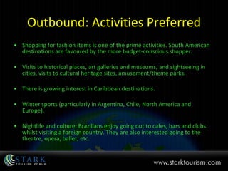 Outbound: Activities Preferred Shopping for fashion items is one of the prime activities. South American destinations are favoured by the more budget-conscious shopper. Visits to historical places, art galleries and museums, and sightseeing in cities, visits to cultural heritage sites, amusement/theme parks.  There is growing interest in Caribbean destinations.  Winter sports (particularly in Argentina, Chile, North America and Europe).  Nightlife and culture: Brazilians enjoy going out to cafes, bars and clubs whilst visiting a foreign country. They are also interested going to the theatre, opera, ballet, etc. 