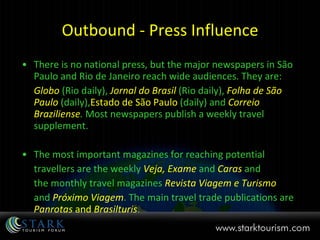 Outbound - Press Influence There is no national press, but the major newspapers in São Paulo and Rio de Janeiro reach wide audiences. They are: Globo   (Rio daily),  Jornal do Brasil   (Rio daily),  Folha de São   Paulo   (daily), Estado de São Paulo  (daily) and  Correio Braziliense .  Most newspapers publish a weekly travel supplement. The most important magazines for reaching potential travellers are the weekly  Veja, Exame   and  Caras   and the monthly travel magazines  Revista Viagem e Turismo   and  Próximo Viagem . The main travel trade publications are  Panrotas  and  Brasilturis . 