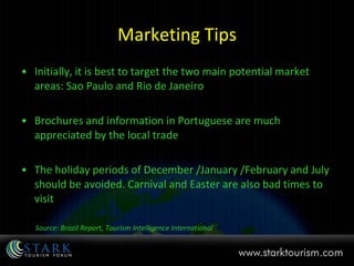Marketing Tips Initially, it is best to target the two main potential market areas: Sao Paulo and Rio de Janeiro Brochures and information in Portuguese are much appreciated by the local trade The holiday periods of December /January /February and July should be avoided. Carnival and Easter are also bad times to visit Source: Brazil Report, Tourism Intelligence International 