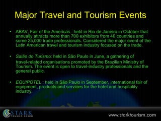 Major Travel and Tourism Events ABAV, Fair of the Americas : held in Rio de Janeiro in October that annually attracts more than 700 exhibitors from 40 countries and some 25,000 trade professionals. Considered the major event of the Latin American travel and tourism industry focused on the trade.  Salão do Turismo:  held in São Paulo in June, a gathering of  travel-related organisations promoted by the Brazilian Ministry of Tourism. The event is open to travel-industry professionals and the general public. EQUIPOTEL  : held in São Paulo in September, international fair of equipment, products and services for the hotel and hospitality industry.  