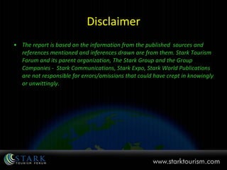 Disclaimer The report is based on the information from the published  sources and references mentioned and inferences drawn are from them. Stark Tourism Forum and its parent organization, The Stark Group and the Group Companies -  Stark Communications, Stark Expo, Stark World Publications are not responsible for errors/omissions that could have crept in knowingly or unwittingly. 