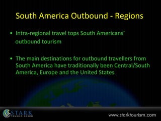 South America Outbound - Regions  Intra-regional travel tops South Americans’  outbound tourism The main destinations for outbound travellers from South America have traditionally been Central/South America, Europe and the United States 