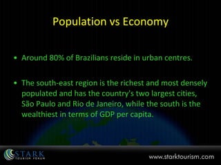 Population vs Economy Around 80% of Brazilians reside in urban centres. The south-east region is the richest and most densely populated and has the country's two largest cities, São Paulo and Rio de Janeiro, while the south is the wealthiest in terms of GDP per capita. 