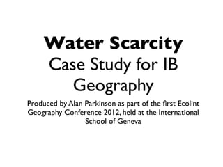 Water Scarcity
     Case Study for IB
        Geography
Produced by Alan Parkinson as part of the ﬁrst Ecolint
Geography Conference 2012, held at the International
                 School of Geneva
 