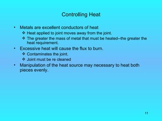 Controlling Heat

•   Metals are excellent conductors of heat
      Heat applied to joint moves away from the joint.
      The greater the mass of metal that must be heated--the greater the
       heat requirement.
•   Excessive heat will cause the flux to burn.
      Contaminates the joint.
      Joint must be re cleaned
•   Manipulation of the heat source may necessary to heat both
    pieces evenly.




                                                                       11
 