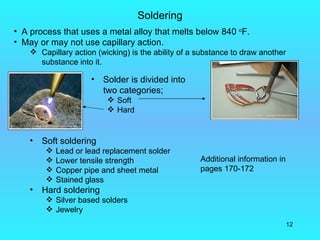 Soldering
• A process that uses a metal alloy that melts below 840 oF.
• May or may not use capillary action.
     Capillary action (wicking) is the ability of a substance to draw another
      substance into it.

                      •   Solder is divided into
                          two categories;
                            Soft
                            Hard


    •   Soft soldering
            Lead or lead replacement solder
            Lower tensile strength                  Additional information in
            Copper pipe and sheet metal             pages 170-172
            Stained glass
    •   Hard soldering
          Silver based solders
          Jewelry
                                                                                 12
 
