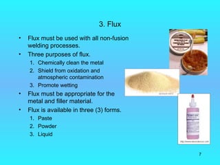 3. Flux
•   Flux must be used with all non-fusion
    welding processes.
•   Three purposes of flux.
    1. Chemically clean the metal
    2. Shield from oxidation and
       atmospheric contamination
    3. Promote wetting
•   Flux must be appropriate for the
    metal and filler material.
•   Flux is available in three (3) forms.
    1. Paste
    2. Powder
    3. Liquid


                                            7
 