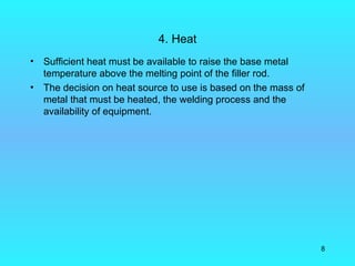 4. Heat
•   Sufficient heat must be available to raise the base metal
    temperature above the melting point of the filler rod.
•   The decision on heat source to use is based on the mass of
    metal that must be heated, the welding process and the
    availability of equipment.




                                                                 8
 