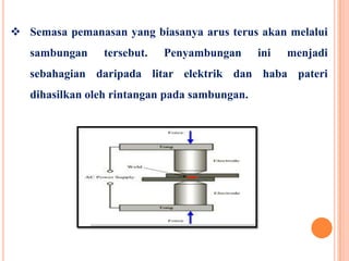  Semasa pemanasan yang biasanya arus terus akan melalui
sambungan tersebut. Penyambungan ini menjadi
sebahagian daripada litar elektrik dan haba pateri
dihasilkan oleh rintangan pada sambungan.
 