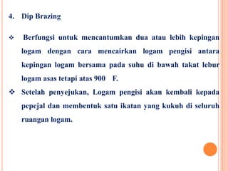 4. Dip Brazing
 Berfungsi untuk mencantumkan dua atau lebih kepingan
logam dengan cara mencairkan logam pengisi antara
kepingan logam bersama pada suhu di bawah takat lebur
logam asas tetapi atas 900 F.
 Setelah penyejukan, Logam pengisi akan kembali kepada
pepejal dan membentuk satu ikatan yang kukuh di seluruh
ruangan logam.
 