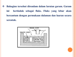  Bahagian tersebut direndam dalam larutan garam. Garam
ini bertindak sebagai fluks. Fluks yang lebur akan
bercantum dengan permukaan dalaman dan luaran secara
serentak.
 