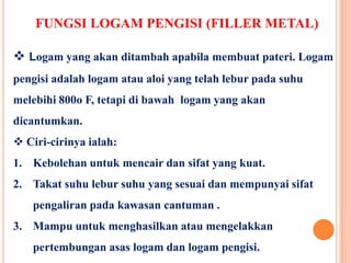 FUNGSI LOGAM PENGISI (FILLER METAL)
 Logam yang akan ditambah apabila membuat pateri. Logam
pengisi adalah logam atau aloi yang telah lebur pada suhu
melebihi 800o F, tetapi di bawah logam yang akan
dicantumkan.
 Ciri-cirinya ialah:
1. Kebolehan untuk mencair dan sifat yang kuat.
2. Takat suhu lebur suhu yang sesuai dan mempunyai sifat
pengaliran pada kawasan cantuman .
3. Mampu untuk menghasilkan atau mengelakkan
pertembungan asas logam dan logam pengisi.
 