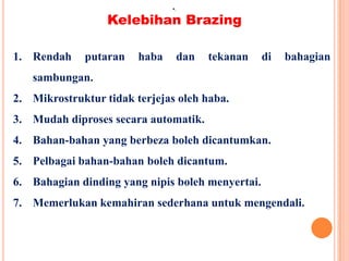 Kelebihan Brazing
•.
1. Rendah putaran haba dan tekanan di bahagian
sambungan.
2. Mikrostruktur tidak terjejas oleh haba.
3. Mudah diproses secara automatik.
4. Bahan-bahan yang berbeza boleh dicantumkan.
5. Pelbagai bahan-bahan boleh dicantum.
6. Bahagian dinding yang nipis boleh menyertai.
7. Memerlukan kemahiran sederhana untuk mengendali.
 