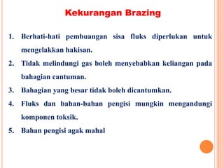 Kekurangan Brazing
1. Berhati-hati pembuangan sisa fluks diperlukan untuk
mengelakkan hakisan.
2. Tidak melindungi gas boleh menyebabkan keliangan pada
bahagian cantuman.
3. Bahagian yang besar tidak boleh dicantumkan.
4. Fluks dan bahan-bahan pengisi mungkin mengandungi
komponen toksik.
5. Bahan pengisi agak mahal
 