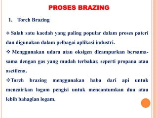 1. Torch Brazing
PROSES BRAZING
 Salah satu kaedah yang paling popular dalam proses pateri
dan digunakan dalam pelbagai aplikasi industri.
 Menggunakan udara atau oksigen dicampurkan bersama-
sama dengan gas yang mudah terbakar, seperti propana atau
asetilena.
Torch brazing menggunakan haba dari api untuk
mencairkan logam pengisi untuk mencantumkan dua atau
lebih bahagian logam.
 