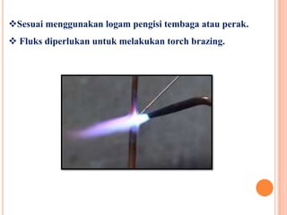 Sesuai menggunakan logam pengisi tembaga atau perak.
 Fluks diperlukan untuk melakukan torch brazing.
 