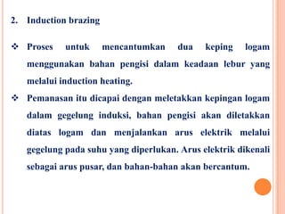 2. Induction brazing
 Proses untuk mencantumkan dua keping logam
menggunakan bahan pengisi dalam keadaan lebur yang
melalui induction heating.
 Pemanasan itu dicapai dengan meletakkan kepingan logam
dalam gegelung induksi, bahan pengisi akan diletakkan
diatas logam dan menjalankan arus elektrik melalui
gegelung pada suhu yang diperlukan. Arus elektrik dikenali
sebagai arus pusar, dan bahan-bahan akan bercantum.
 