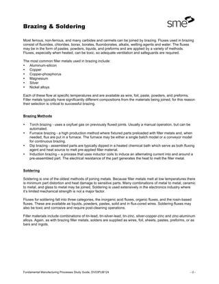 Brazing & Soldering
Fundamental Manufacturing Processes Study Guide, DV03PUB124 - 2 -
Most ferrous, non-ferrous, and many carbides and cermets can be joined by brazing. Fluxes used in brazing
consist of fluorides, chlorides, borax, borates, fluoroborates, alkalis, wetting agents and water. The fluxes
may be in the form of pastes, powders, liquids, and preforms and are applied by a variety of methods.
Fluxes, especially when heated, can be toxic, so adequate ventilation and safeguards are required.
The most common filler metals used in brazing include:
• Aluminum-silicon
• Copper
• Copper-phosphorus
• Magnesium
• Silver
• Nickel alloys
Each of these flow at specific temperatures and are available as wire, foil, paste, powders, and preforms.
Filler metals typically have significantly different compositions from the materials being joined, for this reason
their selection is critical to successful brazing.
Brazing Methods
• Torch brazing - uses a oxyfuel gas on previously fluxed joints. Usually a manual operation, but can be
automated.
• Furnace brazing - a high production method where fixtured parts preloaded with filler metals and, when
needed, flux are put in a furnace. The furnace may be either a single batch model or a conveyor model
for continuous brazing.
• Dip brazing - assembled parts are typically dipped in a heated chemical bath which serve as both fluxing
agent and heat source to melt pre-applied filler material.
• Induction brazing – a process that uses inductor coils to induce an alternating current into and around a
pre-assembled part. The electrical resistance of the part generates the heat to melt the filler metal.
Soldering
Soldering is one of the oldest methods of joining metals. Because filler metals melt at low temperatures there
is minimum part distortion and heat damage to sensitive parts. Many combinations of metal to metal, ceramic
to metal, and glass to metal may be joined. Soldering is used extensively in the electronics industry where
it’s limited mechanical strength is not a major factor.
Fluxes for soldering fall into three categories, the inorganic acid fluxes, organic fluxes, and the rosin-based
fluxes. These are available as liquids, powders, pastes, solid and in flux-cored wires. Soldering fluxes may
also be toxic and corrosive and require post-cleaning operations.
Filler materials include combinations of tin-lead, tin-silver-lead, tin-zinc, silver-copper-zinc and zinc-aluminum
alloys. Again, as with brazing filler metals, solders are supplied as wires, foil, sheets, pastes, preforms, or as
bars and ingots.
 