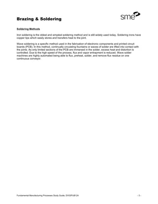 Brazing & Soldering
Fundamental Manufacturing Processes Study Guide, DV03PUB124 - 3 -
Soldering Methods
Iron soldering is the oldest and simplest soldering method and is still widely used today. Soldering irons have
copper tips which easily stores and transfers heat to the joint.
Wave soldering is a specific method used in the fabrication of electronic components and printed circuit
boards (PCB). In this method, continually circulating fountains or waves of solder are lifted into contact with
the joints. As only limited sections of the PCB are immersed in the solder, excess heat and distortion is
controlled. Due to the high speed of the process, flux and vapor entrapment is reduced. Wave solder
machines are highly automated being able to flux, preheat, solder, and remove flux residue on one
continuous conveyor.
 
