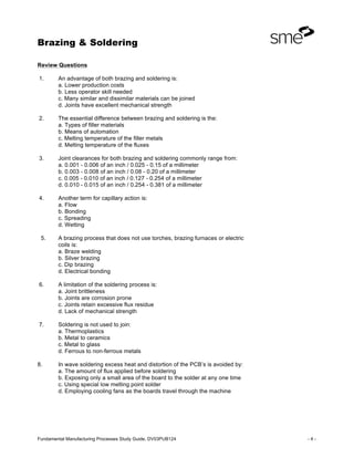 Brazing & Soldering
Fundamental Manufacturing Processes Study Guide, DV03PUB124 - 4 -
Review Questions
1. An advantage of both brazing and soldering is:
a. Lower production costs
b. Less operator skill needed
c. Many similar and dissimilar materials can be joined
d. Joints have excellent mechanical strength
2. The essential difference between brazing and soldering is the:
a. Types of filler materials
b. Means of automation
c. Melting temperature of the filler metals
d. Melting temperature of the fluxes
3. Joint clearances for both brazing and soldering commonly range from:
a. 0.001 - 0.006 of an inch / 0.025 - 0.15 of a millimeter
b. 0.003 - 0.008 of an inch / 0.08 - 0.20 of a millimeter
c. 0.005 - 0.010 of an inch / 0.127 - 0.254 of a millimeter
d. 0.010 - 0.015 of an inch / 0.254 - 0.381 of a millimeter
4. Another term for capillary action is:
a. Flow
b. Bonding
c. Spreading
d. Wetting
5. A brazing process that does not use torches, brazing furnaces or electric
coils is:
a. Braze welding
b. Silver brazing
c. Dip brazing
d. Electrical bonding
6. A limitation of the soldering process is:
a. Joint brittleness
b. Joints are corrosion prone
c. Joints retain excessive flux residue
d. Lack of mechanical strength
7. Soldering is not used to join:
a. Thermoplastics
b. Metal to ceramics
c. Metal to glass
d. Ferrous to non-ferrous metals
8. In wave soldering excess heat and distortion of the PCB’s is avoided by:
a. The amount of flux applied before soldering
b. Exposing only a small area of the board to the solder at any one time
c. Using special low melting point solder
d. Employing cooling fans as the boards travel through the machine
 
