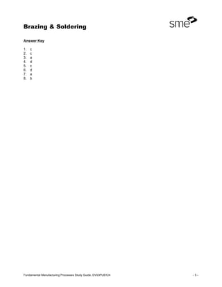 Brazing & Soldering
Fundamental Manufacturing Processes Study Guide, DV03PUB124 - 5 -
Answer Key
1. c
2. c
3. a
4. d
5. c
6. d
7. a
8. b
 