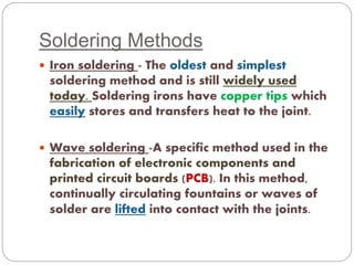 Soldering Methods 
 Iron soldering - The oldest and simplest 
soldering method and is still widely used 
today. Soldering irons have copper tips which 
easily stores and transfers heat to the joint. 
 Wave soldering -A specific method used in the 
fabrication of electronic components and 
printed circuit boards (PCB). In this method, 
continually circulating fountains or waves of 
solder are lifted into contact with the joints. 
 