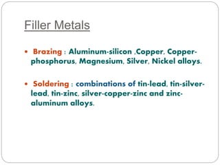 Filler Metals 
 Brazing : Aluminum-silicon ,Copper, Copper-phosphorus, 
Magnesium, Silver, Nickel alloys. 
 Soldering : combinations of tin-lead, tin-silver-lead, 
tin-zinc, silver-copper-zinc and zinc-aluminum 
alloys. 
 