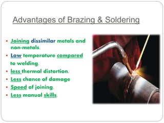 Advantages of Brazing & Soldering 
 Joining dissimilar metals and 
non-metals. 
 Low temperature compared 
to welding. 
 less thermal distortion. 
 Less chance of damage 
 Speed of joining. 
 Less manual skills. 
 