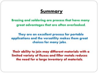 Summary 
Brazing and soldering are process that have many 
great advantages that are often overlooked. 
They are an excellent process for portable 
applications and the versatility makes them great 
choices for many jobs. 
Their ability to join may different materials with a 
limited variety of fluxes and filler metals reduces 
the need for a large inventory of materials. 
 