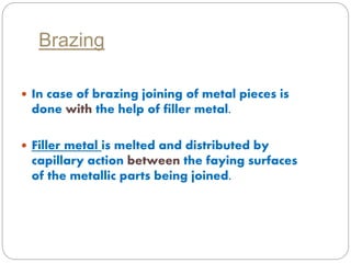 Brazing 
 In case of brazing joining of metal pieces is 
done with the help of filler metal. 
 Filler metal is melted and distributed by 
capillary action between the faying surfaces 
of the metallic parts being joined. 
 