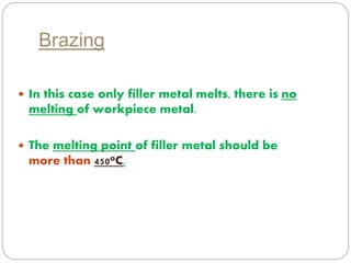Brazing 
 In this case only filler metal melts, there is no 
melting of workpiece metal. 
 The melting point of filler metal should be 
more than 450oC. 
 