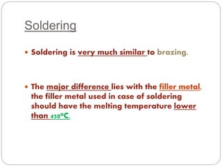 Soldering 
 Soldering is very much similar to brazing. 
 The major difference lies with the filler metal, 
the filler metal used in case of soldering 
should have the melting temperature lower 
than 450oC. 
 