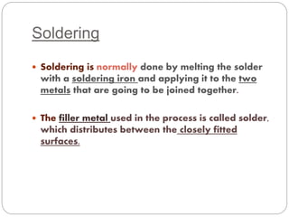Soldering 
 Soldering is normally done by melting the solder 
with a soldering iron and applying it to the two 
metals that are going to be joined together. 
 The filler metal used in the process is called solder, 
which distributes between the closely fitted 
surfaces. 
 
