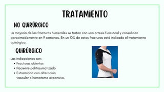 Tratamiento
No quirúrgico
La mayoría de las fracturas humerales se tratan con una ortesis funcional y consolidan
aproximadamente en 9 semanas. En un 10% de estas fracturas está indicado el tratamiento
quirúrgico.
quirúrgico
Las indicaciones son:
Fracturas abiertas
Paciente politraumatizado
Extremidad con alteración
vascular o hematoma expansivo.
 