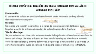 Preparación:
El paciente se coloca en decúbito lateral con el brazo lesionado arriba y el codo
flexionado sobre un soporte.
Incisión:
Se realiza una incisión longitudinal a lo largo de la cara posterior del brazo, cuya
longitud y punto de entrada dependen de la localización de la fractura.
Vía de abordaje:
Se procede con una disección incisiva a través del tejido subcutáneo hasta identificar la
fascia del tríceps. Se abre la fascia en línea con la herida y se identifica el intervalo
entre la cabeza larga y externa del tríceps. Se protege el nervio radial y se realiza un
corte hasta llegar al hueso en la línea media para exponer el húmero y la fractura.
TÉCNICA QUIRÚRGICA: Fijación con placa diafisaria humeral-vía de
abordaje posterior
 