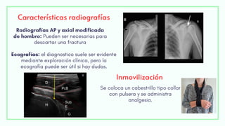Características radiografías
Ecografías: el diagnostico suele ser evidente
mediante exploración clínica, pero la
ecografía puede ser útil si hay dudas.
Radiografías AP y axial modificada
de hombro: Pueden ser necesarias para
descartar una fractura
Inmovilización
Se coloca un cabestrillo tipo collar
con pulsera y se administra
analgesia.
 
