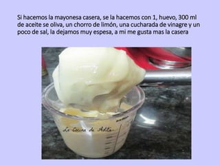 Si hacemos la mayonesa casera, se la hacemos con 1, huevo, 300 ml
de aceite se oliva, un chorro de limón, una cucharada de vinagre y un
poco de sal, la dejamos muy espesa, a mi me gusta mas la casera
 