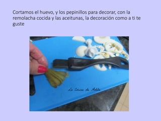 Cortamos el huevo, y los pepinillos para decorar, con la
remolacha cocida y las aceitunas, la decoración como a ti te
guste
 