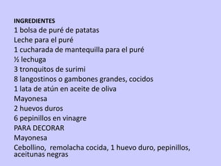 INGREDIENTES
1 bolsa de puré de patatas
Leche para el puré
1 cucharada de mantequilla para el puré
½ lechuga
3 tronquitos de surimi
8 langostinos o gambones grandes, cocidos
1 lata de atún en aceite de oliva
Mayonesa
2 huevos duros
6 pepinillos en vinagre
PARA DECORAR
Mayonesa
Cebollino, remolacha cocida, 1 huevo duro, pepinillos,
aceitunas negras
 